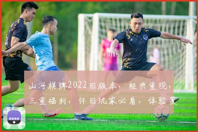 山河棋牌2022旧版本，经典重现，三重福利，怀旧玩家必看，体验复古魅力