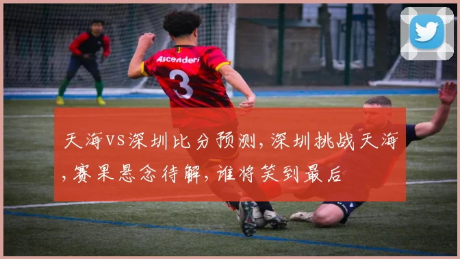天海vs深圳比分预测,深圳挑战天海,赛果悬念待解,谁将笑到最后
