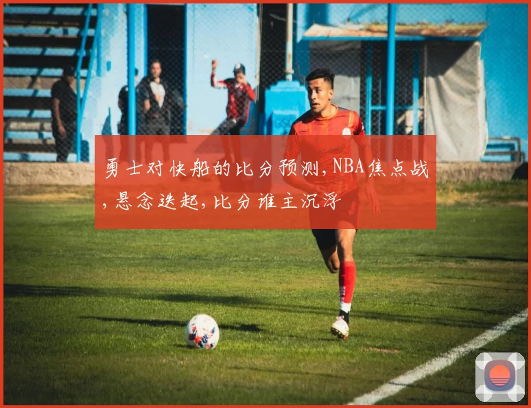 勇士对快船的比分预测,NBA焦点战,悬念迭起,比分谁主沉浮