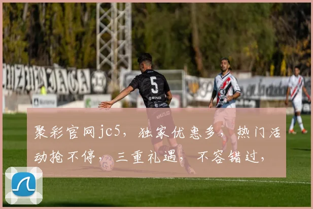 聚彩官网jc5，独家优惠多，热门活动抢不停，三重礼遇，不容错过，速来体验