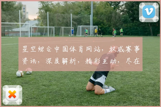 星空综合中国体育网站，权威赛事资讯，深度解析，精彩互动，尽在三大特色平台，不容错过